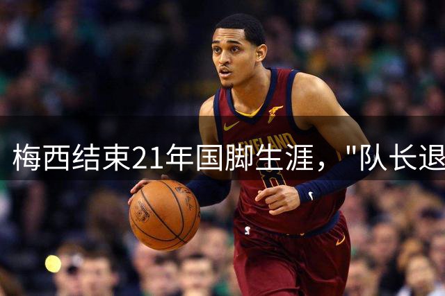 梅西结束21年国脚生涯，"队长退役"引爆热搜