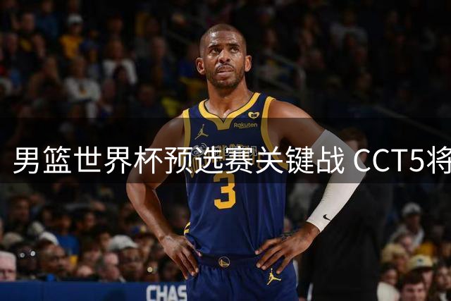 男篮世界杯预选赛关键战 CCT5将直播中黎对决